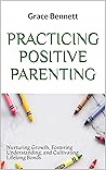 Practicing Positive Parenting: Nurturing Growth, Fostering Understanding, and Cultivating Lifelong Bonds
