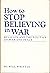 How to Stop Believing in War: Religion and the Politics of War and Peace