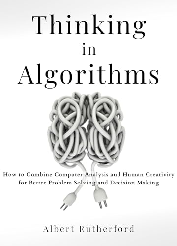 Thinking in Algorithms: How to Combine Computer Analysis and Human Creativity for Better Problem-Solving and Decision-Making (Kindle Edition)