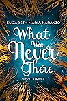 What Was Never There by Elizabeth Maria Naranjo