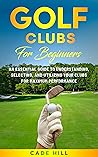Golf Clubs for Beginners: An Essential Guide to Understanding, Selecting, and Utilizing Your Clubs for Maximum Performance (The Beginner Golfer Book 1)