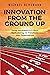 INNOVATION FROM THE GROUND UP: Using IncubatorU's 5-Step Methodology to Transform Your Organization