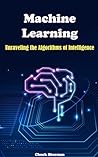Machine Learning: Unraveling the Algorithms of Intelligence Machine Learning: Unraveling the Algorithms of Intelligence