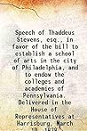 Speech of Thaddeus Stevens, esq., in favor of the bill to establish a school of arts in the city of Philadelphia, and to endow the colleges and academies of Pennsylvania. Delivered in the House of Rep Speech of Thaddeus Stevens, esq., in favor of the bill to establish a school of arts in the city of Philadelphia, and to endow the colleges and academies of Pennsylvania. Delivered in the House of Rep