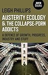 Austerity Ecology & the Collapse-Porn Addicts: A Defence Of Growth, Progress, Industry And Stuff by Leigh Phillips (2015-10-30)