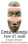 Consciousness: How It's Made: A Plainspoken Explanation for Everyone Consciousness: How It's Made: A Plainspoken Explanation for Everyone