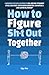 How to Figure Sh*t Out Toge...