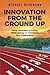 INNOVATION FROM THE GROUND UP: Using IncubatorU's 5-Step Methodology to Transform Your Organization