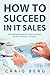 How To Succeed in IT Sales: Step-by-step Blueprint on How to Perfect the Art of Selling IT Solutions