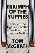 Triumph of the Yuppies: America, the Eighties, and the Creation of an Unequal Nation