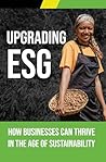 Upgrading ESG: How Businesses Can Thrive in the Age of Sustainability: Creating profitable businesses and building a better world are not conflicting goals