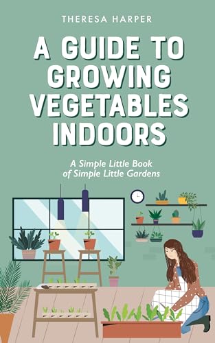 A Guide To Growing Vegetables Indoors: A Simple Little Book of Simple Little Gardens (Indoor Gardening)