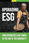 Upgrading ESG: How Businesses Can Thrive in the Age of Sustainability: Creating profitable businesses and building a better world are not conflicting goals