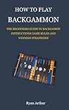 HOW TO PLAY BACKGAMMON: THE BEGINNERS GUIDE TO BACKGAMON INSTRUCTIONS, GAME RULES AND WINNING STRATEGIES