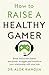 How to Raise a Healthy Gamer: Break Bad Screen Habits, End Power Struggles, and Transform Your Relationship with Your Kids