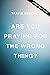 Are You Praying for the Wrong Thing?: Learning to Ask What God Wants for You, Not Just What You Want