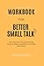 WORKBOOK FOR BETTER SMALL TALK: Talk to Anyone, Avoid Awkwardness, Generate Deep Conversations, and Make Real Friends