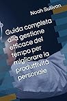 Guida completa alla gestione efficace del tempo per migliorare la produttività personale (Italian Edition) Guida completa alla gestione efficace del tempo per migliorare la produttività personale (Italian Edition)