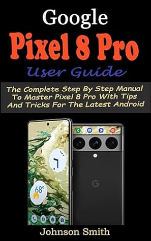 GOOGLE PIXEL 8 PRO USER GUIDE: The Complete Step By Step Manual to Master Pixel 8 Pro with Tips and Tricks for the Latest Android