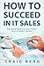 How To Succeed in IT Sales: Step-by-step Blueprint on How to Perfect the Art of Selling IT Solutions