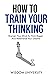 How To Train Your Thinking: Sharpen Your Mind To Think Bigger And Materialize Your Dreams (Build Thought Clarity And Mental Strength)