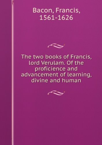 The Two Books of Francis Lord Verulam: Of the Proficience and Advancement of Learning, Divine and Human ...