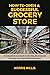 How to Open a Successful Grocery Store : A Comprehensive Guide to Starting, Running and Growing Your Own Retail Business