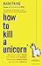 [How to Kill a Unicorn: ...and build the bold ideas that make it to market, drive growth and transform industries] [By: Mark Payne] [February, 2015]
