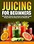 Juicing For Beginners: The ...