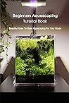 Beginners Aquascaping Tutorial Book: Beautiful Ideas To Make Aquascaping For Your House: Aquascaping Guideline Beginners Aquascaping Tutorial Book: Beautiful Ideas To Make Aquascaping For Your House: Aquascaping Guideline