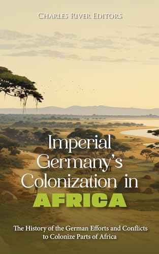 Imperial Germany’s Colonization in Africa: The History of the German Efforts and Conflicts to Colonize Parts of Africa (Kindle Edition)