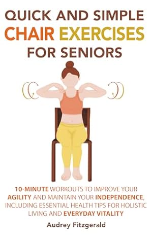 Quick and Simple Chair Exercises for Seniors: 10-Minute Workouts to Improve Your Agility and Maintain Your Independence, Including Essential Health Tips ... Vitality (Senior Fitness Series Book 2)