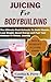 JUICING FOR BODYBUILDING: The Ultimate Fruit Extracts To Build Muscle, Lose Weight, Boost Energy and Fuel Your Workout & Fitness Journey
