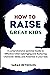 HOW TO RAISE GREAT KIDS: A comprehensive parental Guide to Effective Child Upbringing and Nurturing Character, Skills, and Potential in your kids