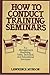 How to Conduct Training Seminars: For Management, Marketing, Sales, Technical, and Educational Seminars