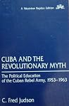 Cuba And The Revolutionary Myth: The Political Education Of The Cuban Rebel Army, 1953-1963 Cuba And The Revolutionary Myth: The Political Education Of The Cuban Rebel Army, 1953-1963