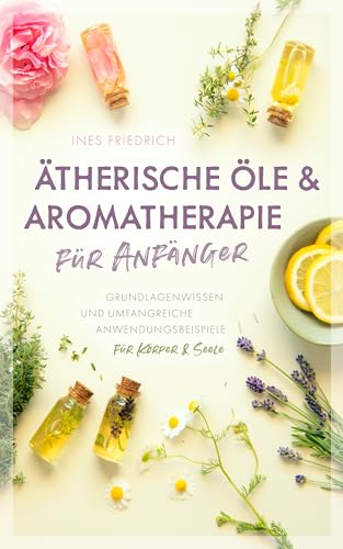 Ätherische Öle & Aromatherapie für Anfänger: Grundlagenwissen und umfangreiche Anwendungsbeispiele für Körper & Seele (German Edition)