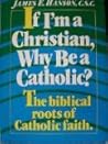 If I'm a Christian, Why Be a Catholic: The Biblical Roots of Catholic Faith