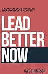 Lead Better Now: A Practical Guide to Increase Your Influence as a Leader Lead Better Now: A Practical Guide to Increase Your Influence as a Leader