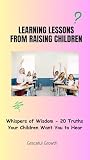 LEARNING LESSONS FROM RAISING CHILDREN: Whispers of Wisdom - 20 Truths Your Children Want You to Hear