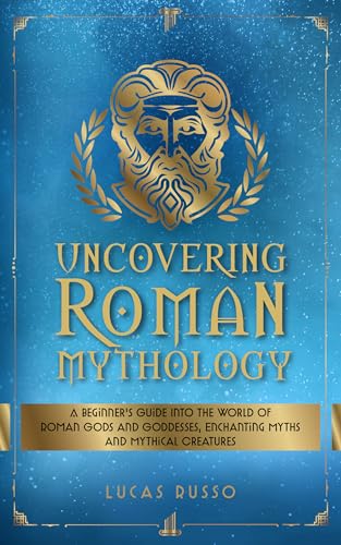 Uncovering Roman Mythology: A Beginner's Guide Into The World of Roman Gods and Goddesses, Enchanting Myths and Mythical Creatures (Ancient History Books Book 9)