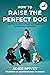 How to Raise the Perfect Dog: Everything You Need to Know from Puppyhood to Adolescence and Beyond A Puppy Training and Dog Training Book