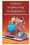Feature Engineering for Beginners: Beginner's Guide to Crafting Powerful Data Feature Engineering for Beginners: Beginner's Guide to Crafting Powerful Data