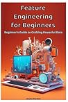 Feature Engineering for Beginners: Beginner's Guide to Crafting Powerful Data Feature Engineering for Beginners: Beginner's Guide to Crafting Powerful Data