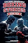 The Most Incredible Boxing Stories Ever Told: Inspirational and Legendary Tales from the Greatest Boxers of All Time