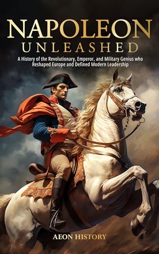 Napoleon Unleashed: A History of the Revolutionary, Emperor, and Military Genius who Reshaped Europe and Defined Modern Leadership (Kindle Edition)