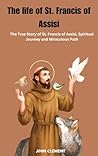 The life of St. Francis of Assisi: The True Story of St. Francis of Assisi, Spiritual Journey and Miraculous Path (Blessed lives Book 3) The life of St. Francis of Assisi: The True Story of St. Francis of Assisi, Spiritual Journey and Miraculous Path (Blessed lives Book 3)