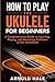 How to Play Ukulele for Beginners: An A-Z Guide to Learning, Playing, and Becoming Proficient at the Instrument (Instruments for Beginners)