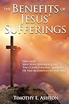 The BENEFITS Of JESUS' SUFFERINGS: DISCOVER WHY JESUS SUFFERED & ALL THE CORRESPONDING BENEFITS HE HAS ACCOMPLISHED FOR YOU