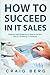 How To Succeed in IT Sales: Step-by-step Blueprint on How to Perfect the Art of Selling IT Solutions